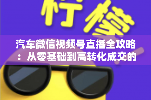 汽车微信视频号直播全攻略：从零基础到高转化成交的实战指南