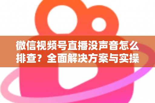 微信视频号直播没声音怎么排查？全面解决方案与实操指南一文读懂
