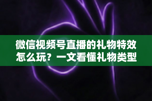 微信视频号直播的礼物特效怎么玩？一文看懂礼物类型、赠送步骤与互动变现全攻略