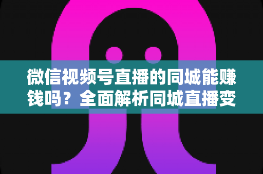 微信视频号直播的同城能赚钱吗？全面解析同城直播变现方法与实操技巧