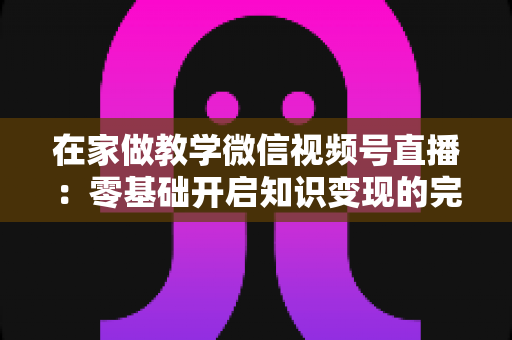 在家做教学微信视频号直播：零基础开启知识变现的完整指南