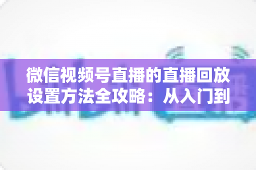 微信视频号直播的直播回放设置方法全攻略：从入门到精通的完整操作指南