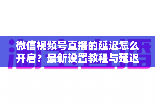 微信视频号直播的延迟怎么开启?最新设置教程与延迟优化全攻略 微信视频号直播的延迟怎么开启?最新设置教程与延迟优化全攻略