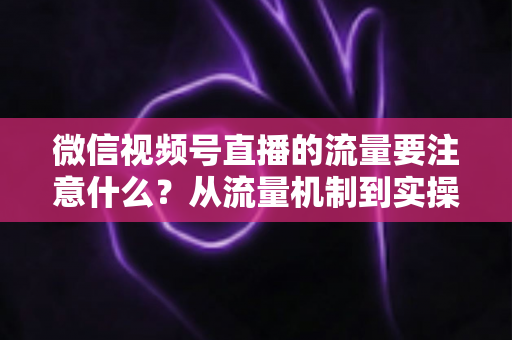 微信视频号直播的流量要注意什么?从流量机制到实操细节的完整避坑指南 微信视频号直播的流量要注意什么?从流量机制到实操细节的完整避坑指南