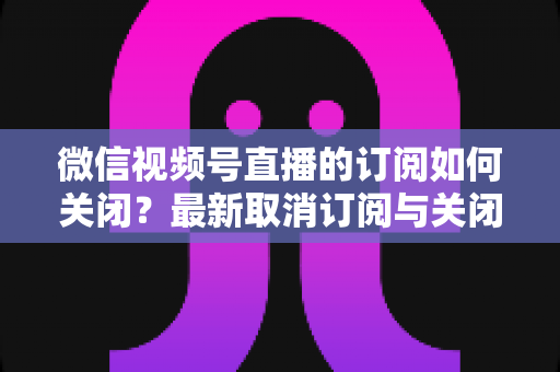 微信视频号直播的订阅如何关闭?最新取消订阅与关闭提醒通知的完整操作指南 微信视频号直播的订阅如何关闭?最新取消订阅与关闭提醒通知的完整操作指南