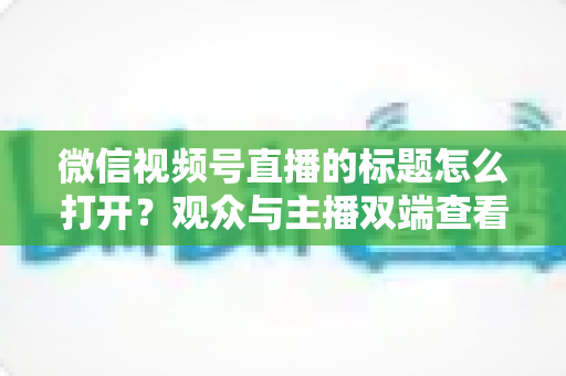 微信视频号直播的标题怎么打开?观众与主播双端查看设置全指南 微信视频号直播的标题怎么打开?观众与主播双端查看设置全指南