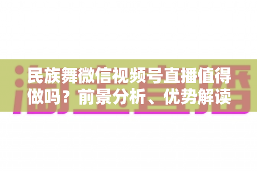 民族舞微信视频号直播值得做吗？前景分析、优势解读与实操变现全指南