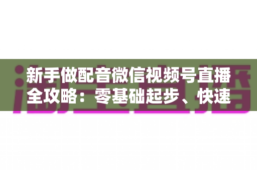 新手做配音微信视频号直播全攻略：零基础起步、快速涨粉与多元变现的实战指南