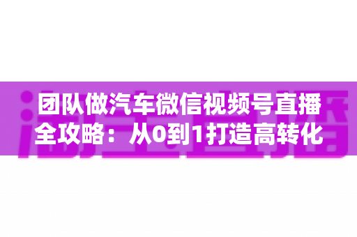 团队做汽车微信视频号直播全攻略:从0到1打造高转化直播间的系统实战方法 团队做汽车微信视频号直播全攻略:从0到1打造高转化直播间的系统实战方法