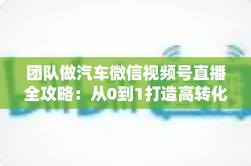 团队做汽车微信视频号直播全攻略:从0到1打造高转化直播间的系统实战方法 团队做汽车微信视频号直播全攻略:从0到1打造高转化直播间的系统实战方法