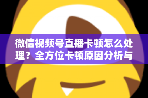 微信视频号直播卡顿怎么处理？全方位卡顿原因分析与实用解决指南