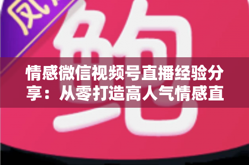情感微信视频号直播经验分享:从零打造高人气情感直播间的完整实战指南 情感微信视频号直播经验分享:从零打造高人气情感直播间的完整实战指南