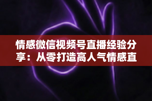 情感微信视频号直播经验分享:从零打造高人气情感直播间的完整实战指南 情感微信视频号直播经验分享:从零打造高人气情感直播间的完整实战指南