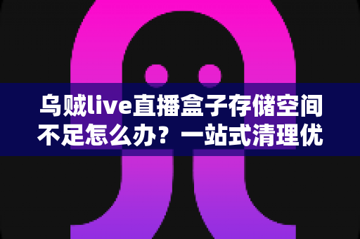乌贼live直播盒子存储空间不足怎么办？一站式清理优化指南，让直播流畅不卡顿