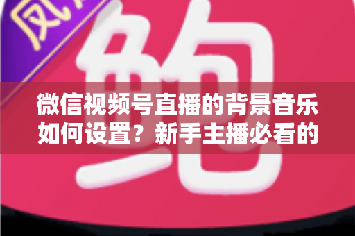 微信视频号直播的背景音乐如何设置?新手主播必看的完整实操教程与避坑指南 微信视频号直播的背景音乐如何设置?新手主播必看的完整实操教程与避坑指南