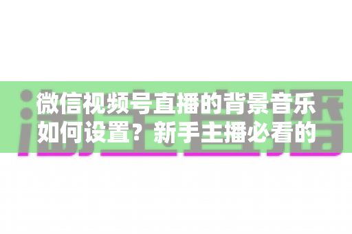 微信视频号直播的背景音乐如何设置？新手主播必看的完整实操教程与避坑指南