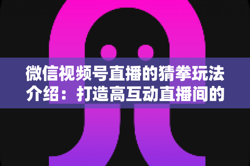 微信视频号直播的猜拳玩法介绍：打造高互动直播间的趣味互动全攻略