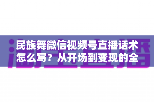 民族舞微信视频号直播话术怎么写?从开场到变现的全流程实战指南 民族舞微信视频号直播话术怎么写?从开场到变现的全流程实战指南