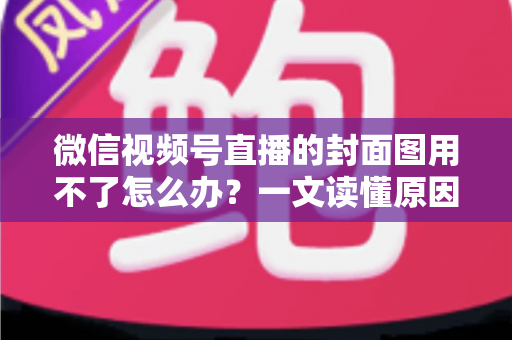 微信视频号直播的封面图用不了怎么办？一文读懂原因与高效解决方法