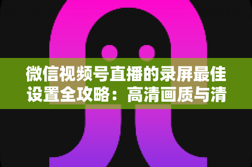 微信视频号直播的录屏最佳设置全攻略：高清画质与清晰声音一步到位