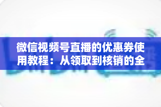 微信视频号直播的优惠券使用教程:从领取到核销的全方位省钱实战指南 微信视频号直播的优惠券使用教程:从领取到核销的全方位省钱实战指南