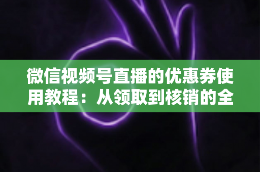 微信视频号直播的优惠券使用教程:从领取到核销的全方位省钱实战指南 微信视频号直播的优惠券使用教程:从领取到核销的全方位省钱实战指南