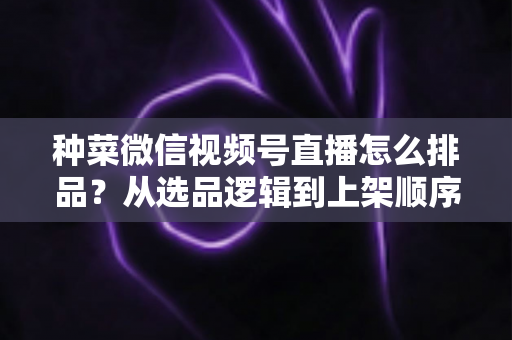 种菜微信视频号直播怎么排品?从选品逻辑到上架顺序的完整实操指南 种菜微信视频号直播怎么排品?从选品逻辑到上架顺序的完整实操指南