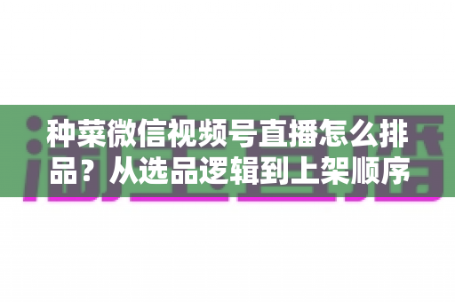 种菜微信视频号直播怎么排品？从选品逻辑到上架顺序的完整实操指南