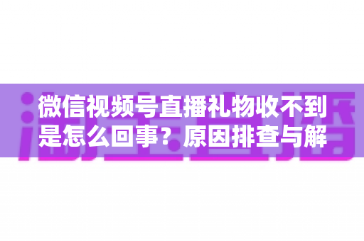 微信视频号直播礼物收不到是怎么回事？原因排查与解决方法全解析