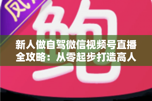 新人做自驾微信视频号直播全攻略：从零起步打造高人气旅途直播间