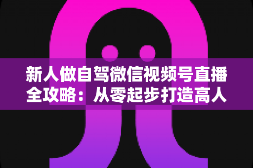 新人做自驾微信视频号直播全攻略：从零起步打造高人气旅途直播间