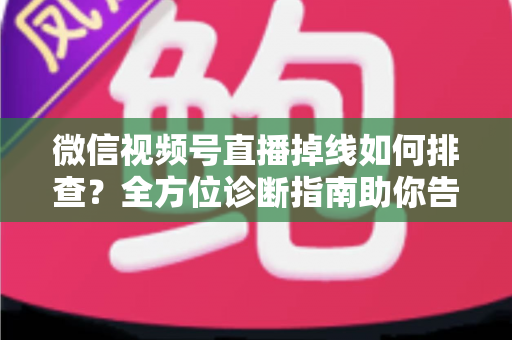微信视频号直播掉线如何排查？全方位诊断指南助你告别直播中断烦恼