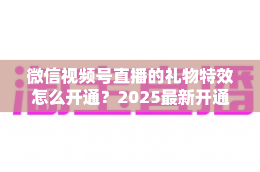 微信视频号直播的礼物特效怎么开通?2025最新开通条件、详细步骤与变现技巧一站式指南 微信视频号直播的礼物特效怎么开通?2025最新开通条件、详细步骤与变现技巧一站式指南