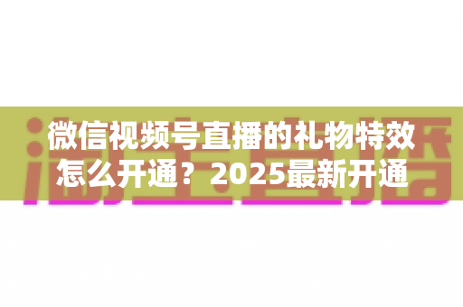 微信视频号直播的礼物特效怎么开通?2025最新开通条件、详细步骤与变现技巧一站式指南 微信视频号直播的礼物特效怎么开通?2025最新开通条件、详细步骤与变现技巧一站式指南