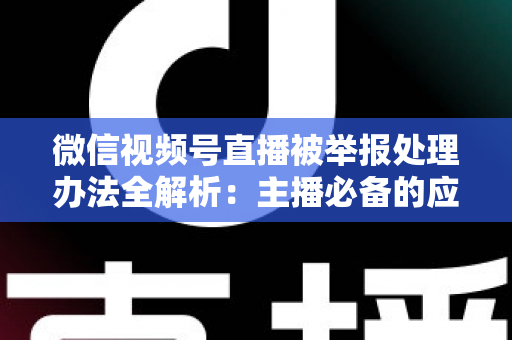 微信视频号直播被举报处理办法全解析：主播必备的应对与预防指南