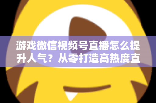 游戏微信视频号直播怎么提升人气？从零打造高热度直播间的完整攻略