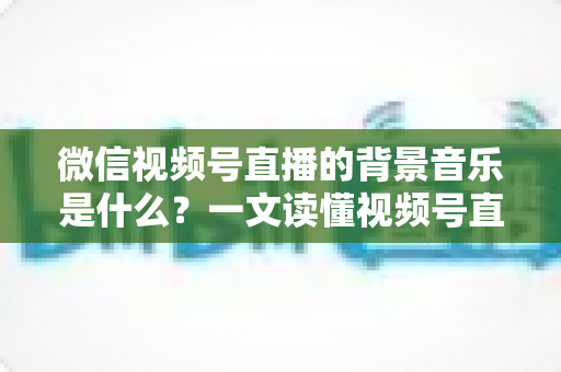 微信视频号直播的背景音乐是什么?一文读懂视频号直播配乐选择、添加方法与版权避坑指南 微信视频号直播的背景音乐是什么?一文读懂视频号直播配乐选择、添加方法与版权避坑指南
