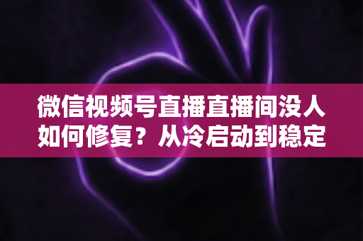 微信视频号直播直播间没人如何修复?从冷启动到稳定涨人的全方位修复指南 微信视频号直播直播间没人如何修复?从冷启动到稳定涨人的全方位修复指南