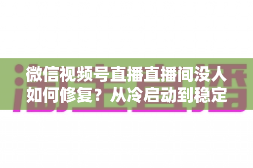 微信视频号直播直播间没人如何修复？从冷启动到稳定涨人的全方位修复指南