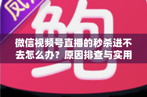 微信视频号直播的秒杀进不去怎么办？原因排查与实用解决方法全攻略