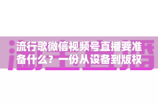 流行歌微信视频号直播要准备什么？一份从设备到版权的全流程直播筹备指南