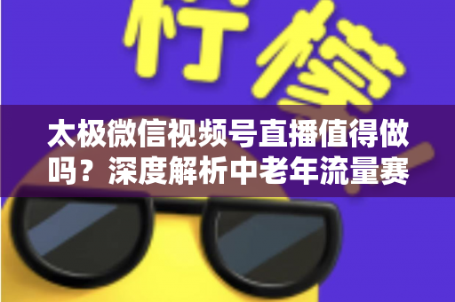太极微信视频号直播值得做吗？深度解析中老年流量赛道的机会与打法