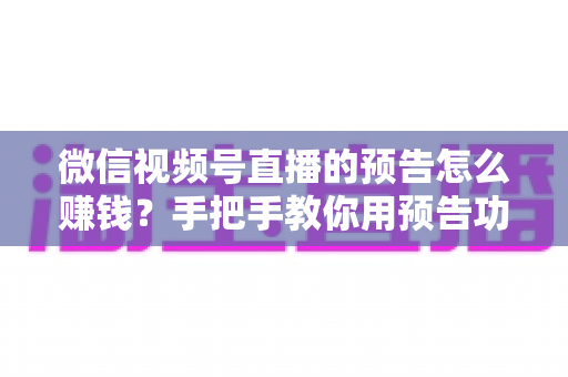 微信视频号直播的预告怎么赚钱?手把手教你用预告功能撬动直播变现红利 微信视频号直播的预告怎么赚钱?手把手教你用预告功能撬动直播变现红利
