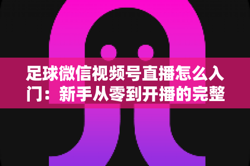 足球微信视频号直播怎么入门:新手从零到开播的完整实战指南 足球微信视频号直播怎么入门:新手从零到开播的完整实战指南