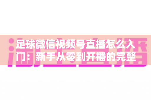 足球微信视频号直播怎么入门:新手从零到开播的完整实战指南 足球微信视频号直播怎么入门:新手从零到开播的完整实战指南