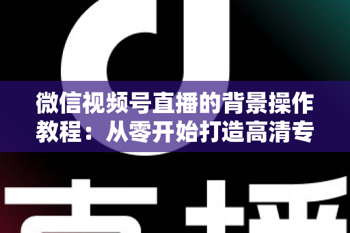 微信视频号直播的背景操作教程：从零开始打造高清专业直播间完整指南