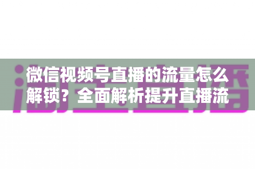 微信视频号直播的流量怎么解锁?全面解析提升直播流量的实战攻略 微信视频号直播的流量怎么解锁?全面解析提升直播流量的实战攻略