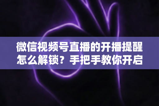 微信视频号直播的开播提醒怎么解锁?手把手教你开启开播提醒,精彩直播一场不落 微信视频号直播的开播提醒怎么解锁?手把手教你开启开播提醒,精彩直播一场不落