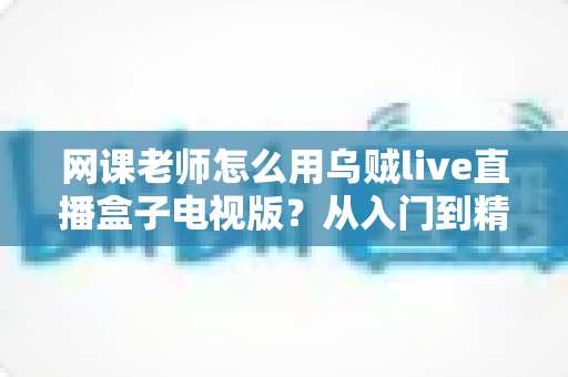 网课老师怎么用乌贼live直播盒子电视版?从入门到精通的实战教学指南 网课老师怎么用乌贼live直播盒子电视版?从入门到精通的实战教学指南