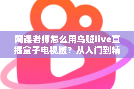 网课老师怎么用乌贼live直播盒子电视版？从入门到精通的实战教学指南